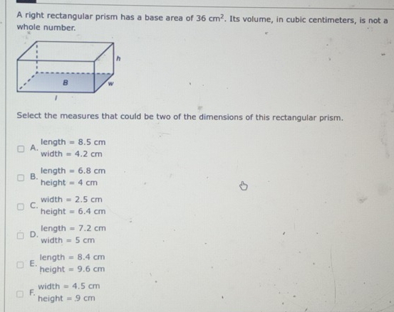 A right rectangular prism has a base area of 36cm^2. Its volume, in cubic centimeters, is not a
whole number.
Select the measures that could be two of the dimensions of this rectangular prism.
length =8.5cm
A. width =4.2cm
B. length =6.8cm
height =4cm
C. width =2.5cm
height =6.4cm
length =7.2cm
D. width =5cm
length =8.4cm
E. height =9.6cm
F. width =4.5cm
height =9cm