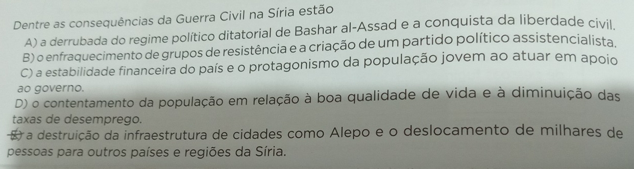 Dentre as consequências da Guerra Civil na Síria estão
A) a derrubada do regime político ditatorial de Bashar al-Assad e a conquista da liberdade civil.
B) o enfraquecimento de grupos de resistência e a criação de um partido político assistencialista.
C) a estabilidade financeira do país e o protagonismo da população jovem ao atuar em apoio
ao governo.
D) o contentamento da população em relação à boa qualidade de vida e à diminuição das
taxas de desemprego.
a destruição da infraestrutura de cidades como Alepo e o deslocamento de milhares de
pessoas para outros países e regiões da Síria.