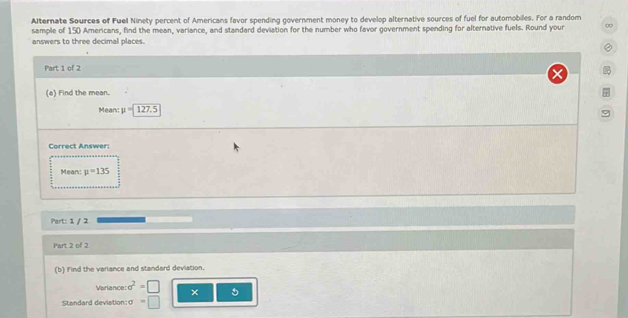 Alternate Sources of Fuel Ninety percent of Americans favor spending government money to develop alternative sources of fuel for automobiles. For a random 
sample of 150 Americans, find the mean, variance, and standard deviation for the number who favor government spending for alternative fuels. Round your ∞ 
answers to three decimal places. 
Part 1 of 2 
(a) Find the mean. 
Mean: mu =127.5
Correct Answer: 
Mean: mu =135
Part: 1 / 2 
Part 2 of 2 
(b) Find the variance and standard deviation. 
Variance: sigma^2= × 5
Standard deviation: σ