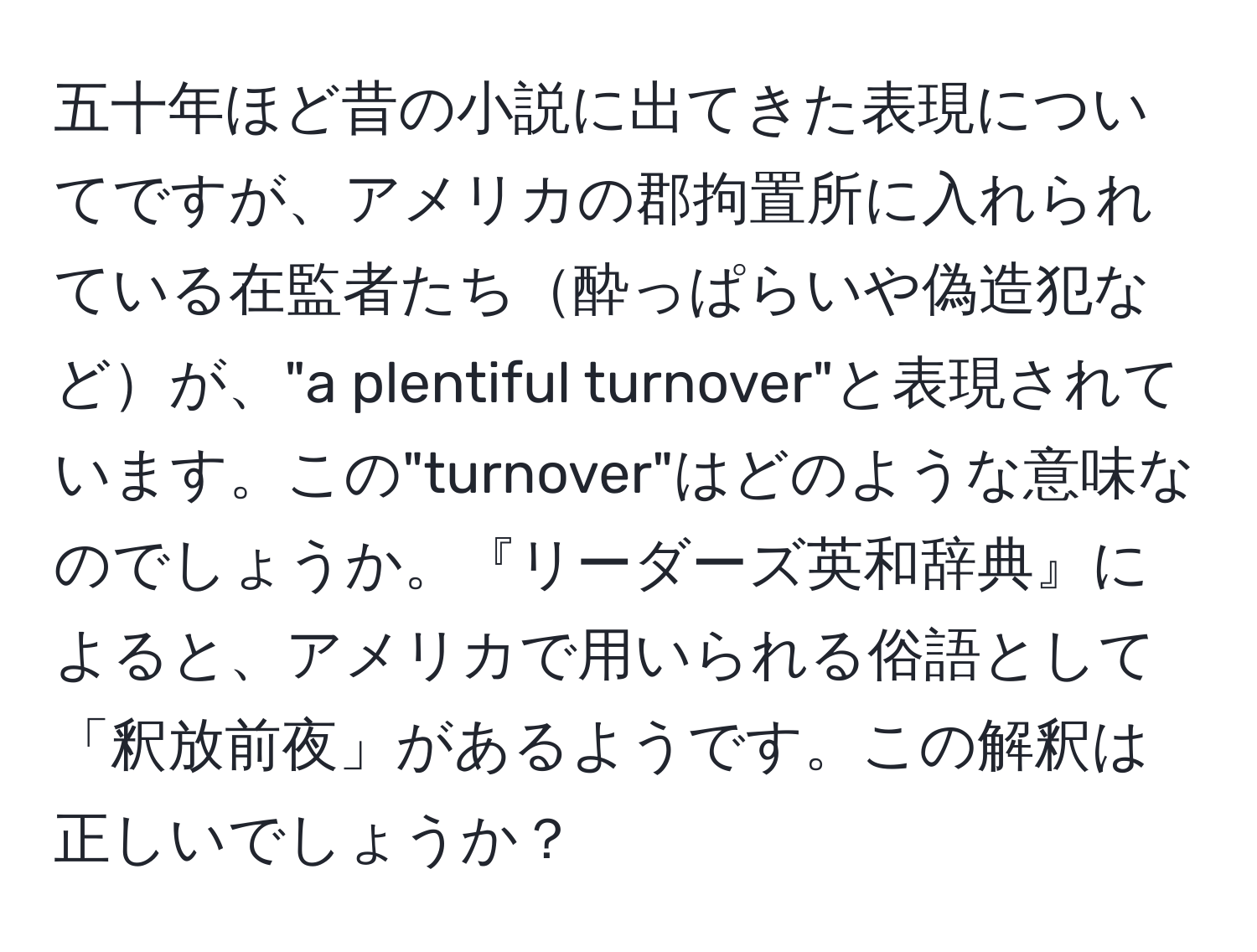 五十年ほど昔の小説に出てきた表現についてですが、アメリカの郡拘置所に入れられている在監者たち酔っぱらいや偽造犯などが、"a plentiful turnover"と表現されています。この"turnover"はどのような意味なのでしょうか。『リーダーズ英和辞典』によると、アメリカで用いられる俗語として「釈放前夜」があるようです。この解釈は正しいでしょうか？