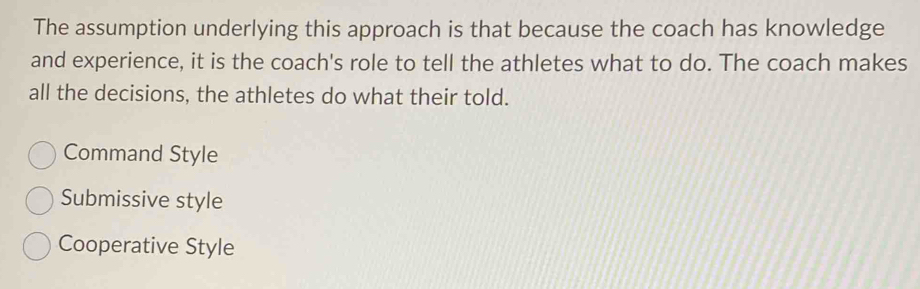 The assumption underlying this approach is that because the coach has knowledge
and experience, it is the coach's role to tell the athletes what to do. The coach makes
all the decisions, the athletes do what their told.
Command Style
Submissive style
Cooperative Style