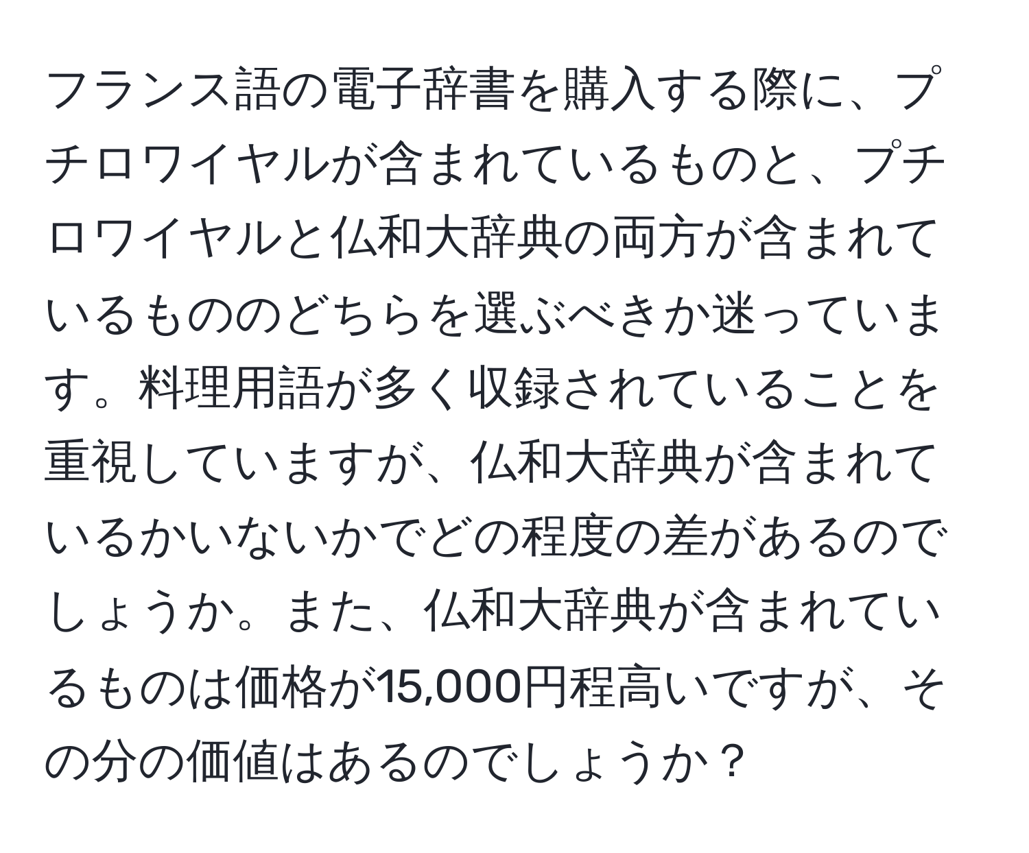 フランス語の電子辞書を購入する際に、プチロワイヤルが含まれているものと、プチロワイヤルと仏和大辞典の両方が含まれているもののどちらを選ぶべきか迷っています。料理用語が多く収録されていることを重視していますが、仏和大辞典が含まれているかいないかでどの程度の差があるのでしょうか。また、仏和大辞典が含まれているものは価格が15,000円程高いですが、その分の価値はあるのでしょうか？