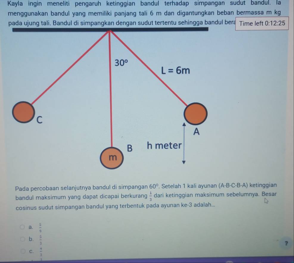 Kayla ingin meneliti pengaruh ketinggian bandul terhadap simpangan sudut bandul. la
menggunakan bandul yang memiliki panjang tali 6 m dan digantungkan beban bermassa m kg
pada ujung tali. Bandul di simpangkan dengan sudut tertentu sehingga bandul bera Time left 0:12:25
Pada percobaan selanjutnya bandul di simpangan 60°. Setelah 1 kali ayunan (A-B-C-B-A) ketinggian
bandul maksimum yang dapat dicapai berkurang  1/3  dari ketinggian maksimum sebelumnya. Besar
cosinus sudut simpangan bandul yang terbentuk pada ayunan ke-3 adalah...
a.  5/9 
b.  5/3 
？
C.  4/3 