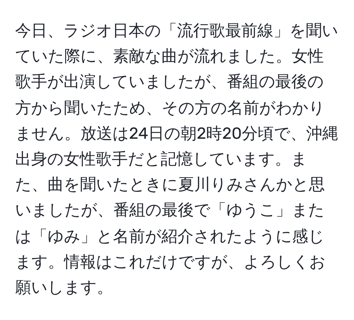 今日、ラジオ日本の「流行歌最前線」を聞いていた際に、素敵な曲が流れました。女性歌手が出演していましたが、番組の最後の方から聞いたため、その方の名前がわかりません。放送は24日の朝2時20分頃で、沖縄出身の女性歌手だと記憶しています。また、曲を聞いたときに夏川りみさんかと思いましたが、番組の最後で「ゆうこ」または「ゆみ」と名前が紹介されたように感じます。情報はこれだけですが、よろしくお願いします。