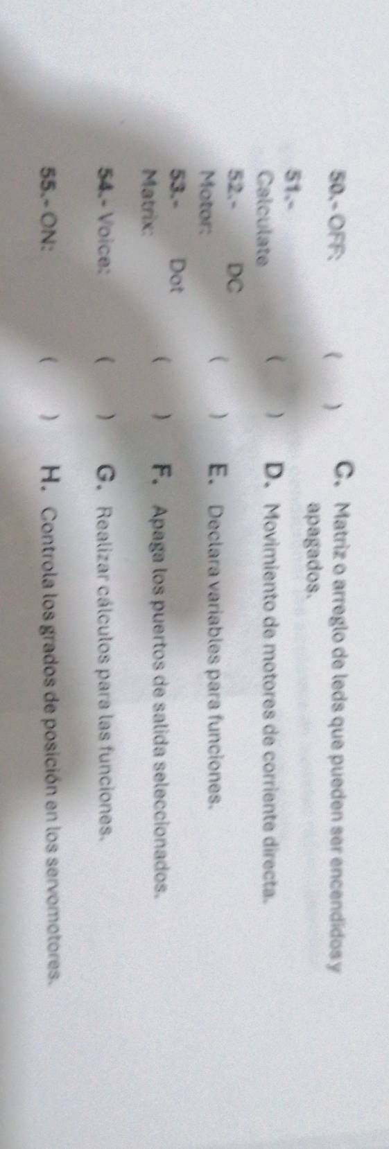 50.- OFF: ) C. Matriz o arreglo de leds que pueden ser encendidos y 
apagados. 
51.- 
Calculate 
 ) D. Movimiento de motores de corriente directa. 
52.- DC 
Motor: 
( ) E. Declara variables para funciones. 
53.- Dot 
Matrix: 
 ) F. Apaga los puertos de salida seleccionados. 
54.- Voice: ( ) G. Realizar cálculos para las funciones. 
55.- ON: ( ) H. Controla los grados de posición en los servomotores.