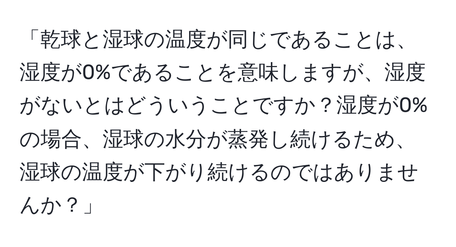 「乾球と湿球の温度が同じであることは、湿度が0%であることを意味しますが、湿度がないとはどういうことですか？湿度が0%の場合、湿球の水分が蒸発し続けるため、湿球の温度が下がり続けるのではありませんか？」