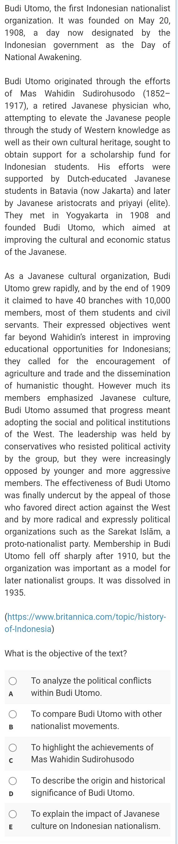 Budi Utomo, the first Indonesian nationalist
organization. It was founded on May 20,
1908, a day now designated by the
Indonesian government as the Day of
National Awakening.
Budi Utomo originated through the efforts
of Mas Wahidin Sudirohusodo (1852-
1917), a retired Javanese physician who,
attempting to elevate the Javanese people
through the study of Western knowledge as
well as their own cultural heritage, sought to
obtain support for a scholarship fund for
Indonesian students. His efforts were
supported by Dutch-educated Javanese
students in Batavia (now Jakarta) and later
by Javanese aristocrats and priyayi (elite)
They met in Yogyakarta in 1908 and
founded Budi Utomo, which aimed at
improving the cultural and economic status
of the Javanese.
As a Javanese cultural organization, Budi
Utomo grew rapidly, and by the end of 1909
it claimed to have 40 branches with 10,000
members, most of them students and civil
servants. Their expressed objectives went
far beyond Wahidin's interest in improving
educational opportunities for Indonesians;
they called for the encouragement of
agriculture and trade and the dissemination
of humanistic thought. However much its
members emphasized Javanese culture,
Budi Utomo assumed that progress meant
adopting the social and political institutions
of the West. The leadership was held by
conservatives who resisted political activity
by the group, but they were increasingly
opposed by younger and more aggressive
members. The effectiveness of Budi Utomo
was finally undercut by the appeal of those
who favored direct action against the West
and by more radical and expressly political
organizations such as the Sarekat Islām, a
proto-nationalist party. Membership in Budi
Utomo fell off sharply after 1910, but the
organization was important as a model for
later nationalist groups. It was dissolved in
1935.
(https://www.britannica.com/topic/history-
of-Indonesia)
What is the objective of the text?
To analyze the political conflicts
within Budi Utomo.
To compare Budi Utomo with other
nationalist movements.
To highlight the achievements of
Mas Wahidin Sudirohusodo
To describe the origin and historical
significance of Budi Utomo.
To explain the impact of Javanese
culture on Indonesian nationalism.