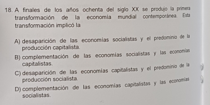 A finales de los años ochenta del siglo XX se produjo la primera
transformación de la economia mundial contemporánea. Esta
transformación implicó la
A) desaparición de las economías socialistas y el predominio de la
producción capitalista.
B) complementación de las economías socialistas y las economías
capitalistas
C) desaparición de las economías capitalistas y el predominio de la
producción socialista.
D)complementación de las economías capitalistas y las economías
socialistas.