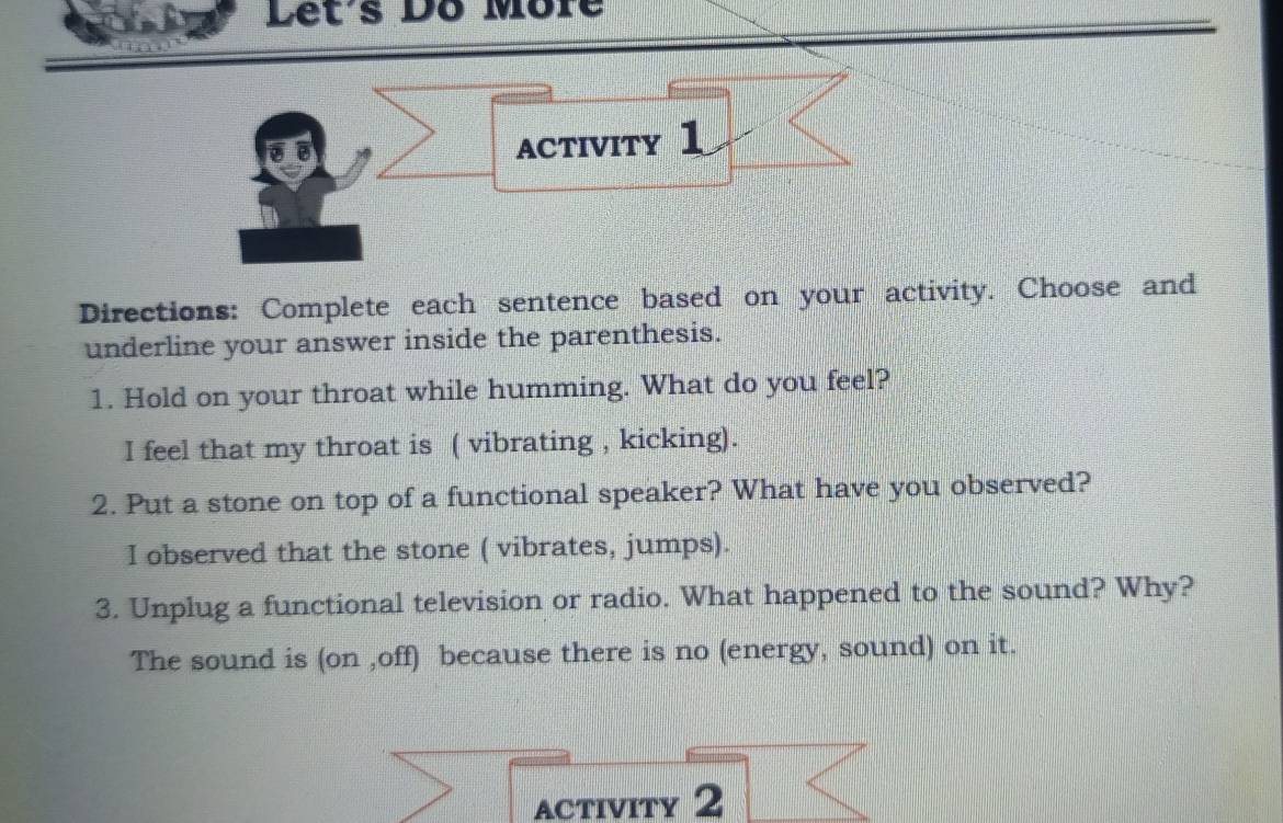 Let's Dô Môre
ACTIVITY 1
Directions: Complete each sentence based on your activity. Choose and
underline your answer inside the parenthesis.
1. Hold on your throat while humming. What do you feel?
I feel that my throat is ( vibrating , kicking).
2. Put a stone on top of a functional speaker? What have you observed?
I observed that the stone ( vibrates, jumps).
3. Unplug a functional television or radio. What happened to the sound? Why?
The sound is (on ,off) because there is no (energy, sound) on it.
activity 2