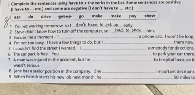 Complete the sentences using have to + the verbs in the list. Some sentences are positive 
(I have to ... etc.) and some are negative (I don’t have to ... etc.): 
ask do drive get u make make pay -show 
1 I'm not working tomorrow, so I _early. 
2 Steve didn’t know how to turn off the computer, so I_ him. 
3 Excuse me a moment - l _a phone call. I won't be long. 
4 I'm not too busy. I have a few things to do, but I_ them now. 
5 I couldn’t find the street I wanted. I_ somebody for directions. 
6 The car park is free. You_ to park your car there. 
7 A man was injured in the accident, but he_ to hospital because it 
wasn’t serious. 
8 Jane has a senior position in the company. She _important decisions 
9 When Patrick starts his new lob next month. he _ 50 miles to