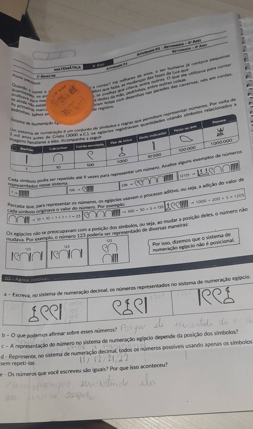 Atividade 01 - Retomada - 6º Ano
Retomada - 6º Ap
Amvidade 0 1
MATEMATICA 6 Ano
a contar? Há milhares de anos, o ser humano já contava pequenas
1° Eimes tre
Povos primitivos
, as ovelhas que criava, entre outros. O que ele utilizava para conta
Quando e como o
letos que fazia, as mudanças das fases da Lua que
pram feitas com desenhos nas paredes das cavernas, nós em cordas
quantidades os an
analisava para me
as dedos da mão, pedrinhas, entre outras coisas
se ainda não existi As primeiras marcí
de registro.
Dedrin
sentar números. Por volta de
os relacionados a
Cada símbolo podia ser repetido até 9 vezes para r
12125
representados nesse sistema
7→
105to 236 →
Perceba que, para representar os números, os egípcios usavam o processo aditivo, ou seja, a adição do valor de
cada símbolo originava o valor do número. Por exemplo: to 100+30+5=135 1RCIIII to 1000+200+5=1205
to 10+10+1+1+1=23
Os egípcios não se preocupavam com a posição dos símbolos, ou seja, ao mudar a posição deles, o número não
mudava. Por exemplo, o número 123 poderia ser representado de diversas maneiras:
Por isso, dizemos que o sistema de
123
numeração egípcio não é posicional.
03 - Agora, resolva!
a - Escreva, no sistema de numeração decimal, os números representados no sistema de numeração egípcio
D C
e 
b - O que podemos afirmar sobre esses números?
c - A representação do número no sistema de numeração egípcio depende da posição dos símbolos?
d - Represente, no sistema de numeração decimal, todos os números possíveis usando apenas os símbolos
sem repeti-los.
e - Os números que você escreveu são iguais? Por que isso aconteceu?