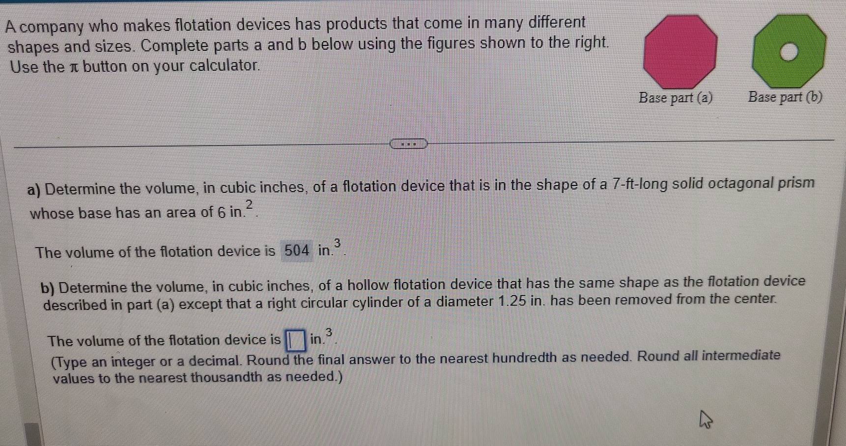 A company who makes flotation devices has products that come in many different 
shapes and sizes. Complete parts a and b below using the figures shown to the right. 
Use the π button on your calculator. 
Base part (a) Base part (b) 
a) Determine the volume, in cubic inches, of a flotation device that is in the shape of a 7-ft -long solid octagonal prism 
whose base has an area of 6in.^2
The volume of the flotation device is 504in.^3
b) Determine the volume, in cubic inches, of a hollow flotation device that has the same shape as the flotation device 
described in part (a) except that a right circular cylinder of a diameter 1.25 in. has been removed from the center. 
The volume of the flotation device is □ in.^3
(Type an integer or a decimal. Round the final answer to the nearest hundredth as needed. Round all intermediate 
values to the nearest thousandth as needed.)