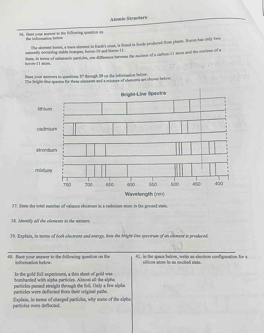 Atomic Structure 
36. Base your answer to the following question on 
the information below 
The element boron, a trace element in Earth's crust, is found in foods produced from plants. Boron has only two 
naturally occurring stable isotopes, boron- 10 and boron- 11. 
State, in terms of subatomic particles, one difference between the nucleus of a carbon- 11 atom and the nucleus of a 
boron- 11 atom. 
Base your answers to questions 37 through 39 on the information below. 
The bright-line spectra for three elements and a mixture of elements are shown below. 
lithiu 
cadm 
stront 
mixtu 
Wavelength (nm) 
37. State the total number of valence electrons in a cadmium atom in the ground state. 
38. Identify all the elements in the mixture. 
39. Explain, in terms of both electrons and energy, how the bright-line spectrum of an element is produced. 
40. Base your answer to the following question on the 41. in the space below, write an electron configuration for a 
information below. silicon atom in an excited state. 
In the gold foil experiment, a thin sheet of gold was 
bombarded with alpha particles. Almost all the alpha 
particles passed straight through the foil. Only a few alpha 
particles were deflected from their original paths. 
Explain, in terms of charged particles, why some of the alpha 
particles were deflected.