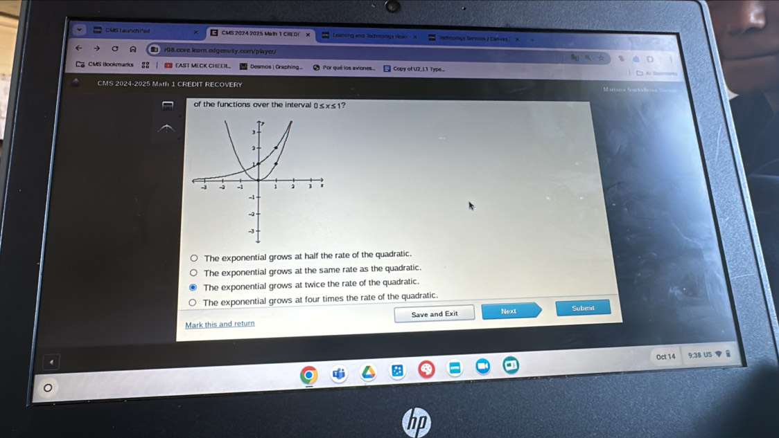 CMS T aunch Pac CMS 2024 2025 Math 1 CRE DI Leaming and lachsology iaso x odnolog y Serne 
r08.core.learn.edgenuity.conVplayer/
CMS Bookmarks EAST MECK CHEER Desmos | Graphing.. Por qué los aviones.. Copy of U2_L1 Type...
CMS 2024-2025 Math 1 CREDIT RECOVERY
of the functions over the interval 0≤ x≤ 1?
The exponential grows at half the rate of the quadratic.
The exponential grows at the same rate as the quadratic.
The exponential grows at twice the rate of the quadratic.
The exponential grows at four times the rate of the quadratic.
Mark this and return Save and Exit Next Submit
Oct 14 9:38 US