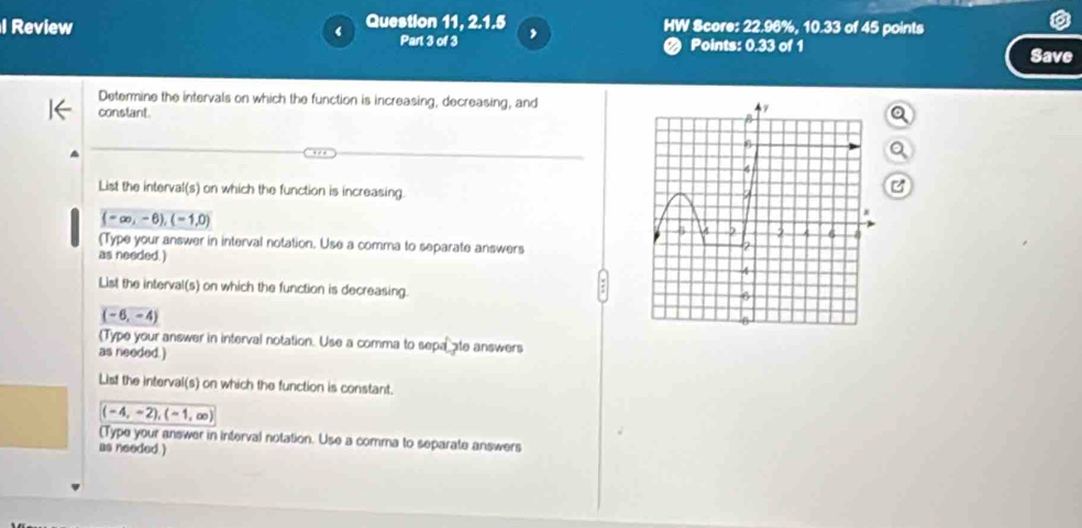 Review Question 11, 2.1.5 HW Score: 22.96%, 10.33 of 45 points 
Part 3 of 3 , 
< Points: 0.33 of 1 Save 
Determine the intervals on which the function is increasing, decreasing, and 
constant. 
List the interval(s) on which the function is increasing. 
C
(-∈fty ,-6), (-1,0)
(Type your answer in interval notation. Use a comma to separate answers 
as needed.) 
List the interval(s) on which the function is decreasing.
(-6,-4)
Type your answer in interval notation. Use a comma to sepa ate answers 
as needed. ) 
List the interval(s) on which the function is constant.
(-4,-2),(-1,∈fty )
(Type your answer in interval notation. Use a comma to separate answers 
as needed.)