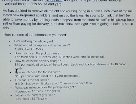 overhead image of his house and yard. wi that ishtlooking very good te piciure below shows an 
He has decided to remove all the old sod (grass), bring in a new 4 inch layer of topsoil, 
install new in-ground sprinklers, and reseed the lawn. He seems to think that he'll be 
able to save money by hauling loads of topsoil from the store himself in his pickup truck, 
rather than paying for delivery, but I don't think he's right. You're going to help us settle 
this. 
Here is some of the information you need: 
He's redoing the whole yard. 
What kind of pickup truck does he drive? 
A 2003 Ford F-150 XL. 
How much can the pickup carry? 
The truck bed is 80 inches long, 69 inches wide, and 20 inches tall. 
How much is the delivery charge?
$30 per truckload on top of the soil cost. Each truckload can deliver up to 18 cubic
yards. 
How much does the topsoil cost?
$18 per cubic yard (sold in 1/4 yard increments). 
How far is the soil store? 
It is 9 miles away. It takes about 20 minutes to drive there. 
What gas milleage does the pickup truck get? 
It averages 17 miles to the gallon. 
What is the current gas cost? 
Assume it's $3.79/gallon.