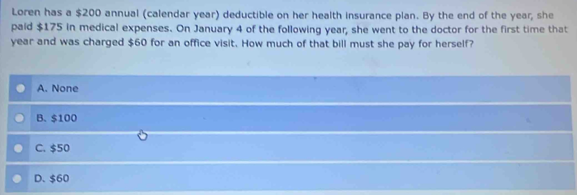 Loren has a $200 annual (calendar year) deductible on her health insurance plan. By the end of the year, she
paid $175 in medical expenses. On January 4 of the following year, she went to the doctor for the first time that
year and was charged $60 for an office visit. How much of that bill must she pay for herself?
A. None
B. $100
C. $50
D. $60