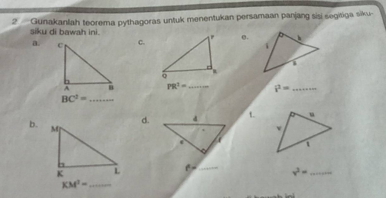 Gunakanlah teorema pythagoras untuk menentukan persamaan panjang sisi segitiga siku. 
siku di bawah ini. 
o. 
a. 
c.
PR^2= _
i^2= _ 
_ BC^2=
d. 
f. 
b. 
_
v^2= _ 
_ KM^2=