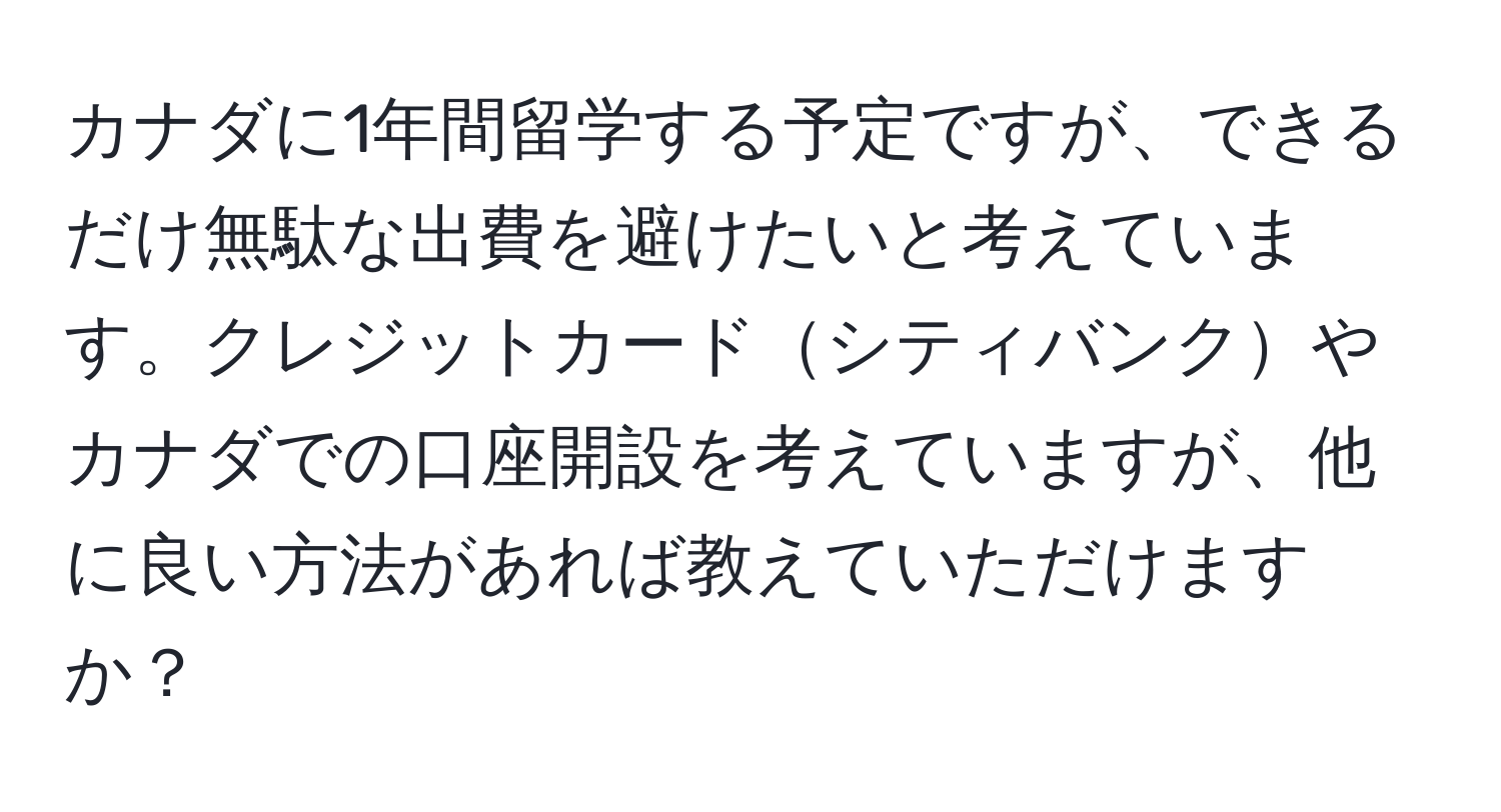 カナダに1年間留学する予定ですが、できるだけ無駄な出費を避けたいと考えています。クレジットカードシティバンクやカナダでの口座開設を考えていますが、他に良い方法があれば教えていただけますか？