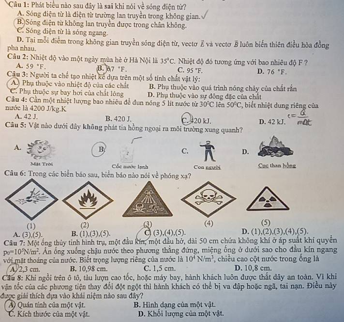 Phát biểu nào sau đây là sai khi nói về sóng điện từ?
A. Sóng điện từ là điện từ trường lan truyền trong không gian.
B.)Sóng điện từ không lan truyền được trong chân không.
C. Sóng diện từ là sóng ngang.
D. Tai mỗi điểm trong không gian truyền sóng điện từ, vectơ ξ và vectơ B luôn biến thiên điều hòa đồng
pha nhau.
Câu 2: Nhiệt độ vào một ngày mùa hè ở Hà Nội là 35°C 1  Nhiệt độ đó tương ứng với bao nhiêu độ F ?
A. 59°F.
B. 6.7°F. C. 95°F. D. 76°F.
Câu 3: Người ta chế tạo nhiệt kể dựa trên một số tính chất vật lý:
A Phụ thuộc vào nhiệt độ của các chất B. Phụ thuộc vào quá trình nóng chảy của chất rắn
C. Phụ thuộc sự bay hơi của chất lỏng D. Phụ thuộc vào sự đông đặc của chất
Câu 4: Cần một nhiệt lượng bao nhiêu để đun nóng 5 lít nước từ 30°C lên 50°C , biết nhiệt dung riêng của
nước là 4200 J/kg.K
A. 42 J. B. 420 J. C. 420 kJ. D. 42 kJ.
Câu 5: Vật nào dưới đây không phát tia hồng ngoại ra môi trường xung quanh?
A.
B
C.
D.
Mật Trời Cốc nước lạnh Con người Cục than hồng
Câu 6: Trong các biển báo sau, biển báo nào nói về phóng xạ?
(1) (2) (3) (4) (5)
A. (3),(5). B. (1),(3),(5). C (3),(4),(5). D. (1),(2),(3),(4),(5).
Câu 7: Một ống thủy tinh hình trụ, một đầu kín, một đầu hở, dài 50 cm chứa không khí ở áp suất khí quyền
p_0=10^5N/m^2 Ấn ổng xuống chậu nước theo phương thẳng đứng, miệng ổng ở dưới sao cho đầu kín ngang
với mặt thoáng của nước. Biết trọng lượng riêng của nước là 10^4N/m^3 , chiều cao cột nước trong ổng là
A. 2,3 cm. B. 10,98 cm. C. 1,5 cm. D. 10,8 cm.
Cầu 8: Khi ngồi trên ô tô, tàu lượn cao tốc, hoặc máy bay, hành khách luôn được thắt dây an toàn. Vì khi
vận tốc của các phương tiện thay đổi đột ngột thì hành khách có thể bị va đập hoặc ngã, tai nạn. Điều này
được giải thích dựa vào khái niệm nào sau đây?
A) Quán tính của một vật. B. Hình dạng của một vật.
C. Kích thước của một vật. D. Khối lượng của một vật.