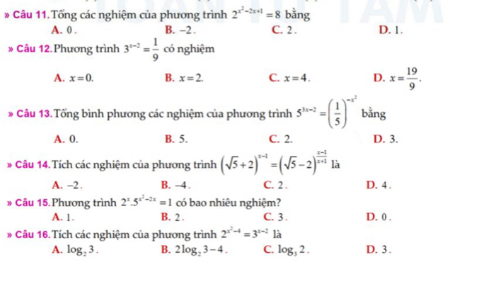 # Câu 11. Tổng các nghiệm của phương trình 2^(x^2)-2x+1=8 bằng
A. 0. B. -2. C. 2. D. 1.
» Câu 12.Phương trình 3^(x-2)= 1/9  có nghiệm
A. x=0. B. x=2. C. x=4. D. x= 19/9 . 
* Câu 13.Tổng bình phương các nghiệm của phương trình 5^(3x-2)=( 1/5 )^-x^2 bằng
A. 0. B. 5. C. 2. D. 3.
# Câu 14. Tích các nghiệm của phương trình (sqrt(5)+2)^x-1=(sqrt(5)-2)^ (x-1)/x+1  là
A. -2. B. -4. C. 2. D. 4.
» Câu 15. Phương trình 2^x.5^(x^2)-2x=1 có bao nhiêu nghiệm?
A. 1. B. 2. C. 3. D. 0.
# Câu 16.Tích các nghiệm của phương trình 2^(x^2)-4=3^(x-2) là
A. log _23. B. 2log _23-4. C. log _32. D. 3.