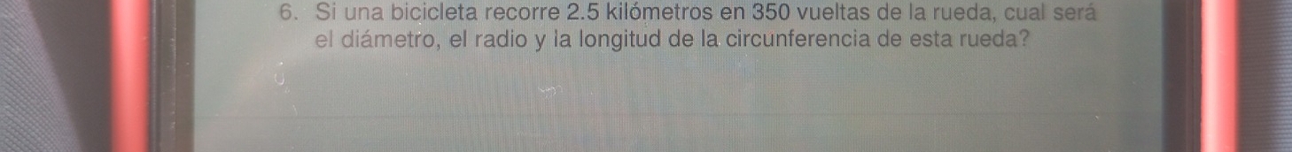 Si una bicicleta recorre 2.5 kilómetros en 350 vueltas de la rueda, cual será 
el diámetro, el radio y la longitud de la circunferencia de esta rueda?