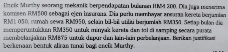 Encik Murthy seorang mekanik berpendapatan bulanan RM4 200. Dia juga menerima 
komi sen RM500 sebagai ejen insurans. Dia perlu membayar ansuran kereta berjumlan
RM1 050, rumah sewa RM950, selain bil-bil utiliti berjumlah RM350. Setiap bulan dia 
memperuntukkan RM350 untuk minyak kereta dan tol di samping secara purata 
membelanjakan RM875 untuk dapur dan lain-lain perbelanjaan. Berikan justifikasi 
berkenaan bentuk aliran tunai bagi encik Murthy.