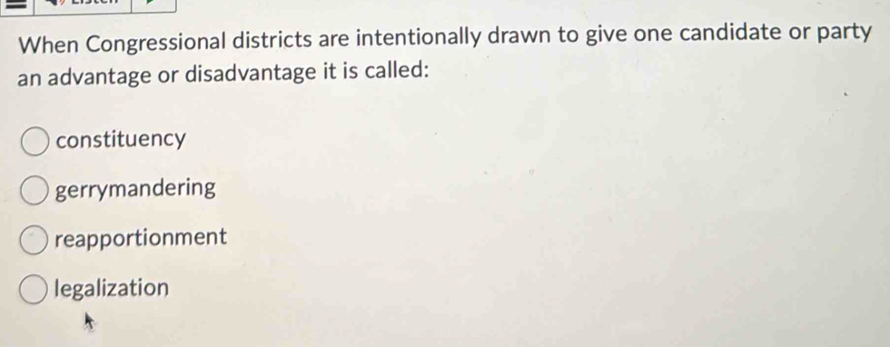 When Congressional districts are intentionally drawn to give one candidate or party
an advantage or disadvantage it is called:
constituency
gerrymandering
reapportionment
legalization