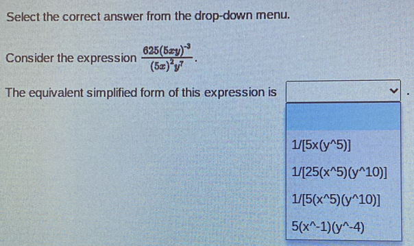 Select the correct answer from the drop-down menu.
Consider the expression frac 625(5xy)^-3(5x)^2y^7. 
The equivalent simplified form of this expression is
1/[5x(y^(wedge)5)]
1/[25(x^(wedge)5)(y^(wedge)10)]
1/[5(x^(wedge)5)(y^(wedge)10)]
5(x^(wedge)-1)(y^(wedge)-4)