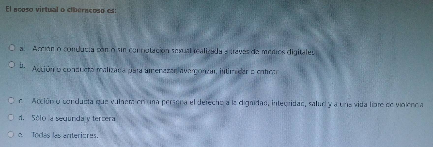 El acoso virtual o ciberacoso es:
a. Acción o conducta con o sin connotación sexual realizada a través de medios digitales
b. Acción o conducta realizada para amenazar, avergonzar, intimidar o criticar
c. Acción o conducta que vulnera en una persona el derecho a la dignidad, integridad, salud y a una vida libre de violencia
d. Sólo la segunda y tercera
e. Todas las anteriores.