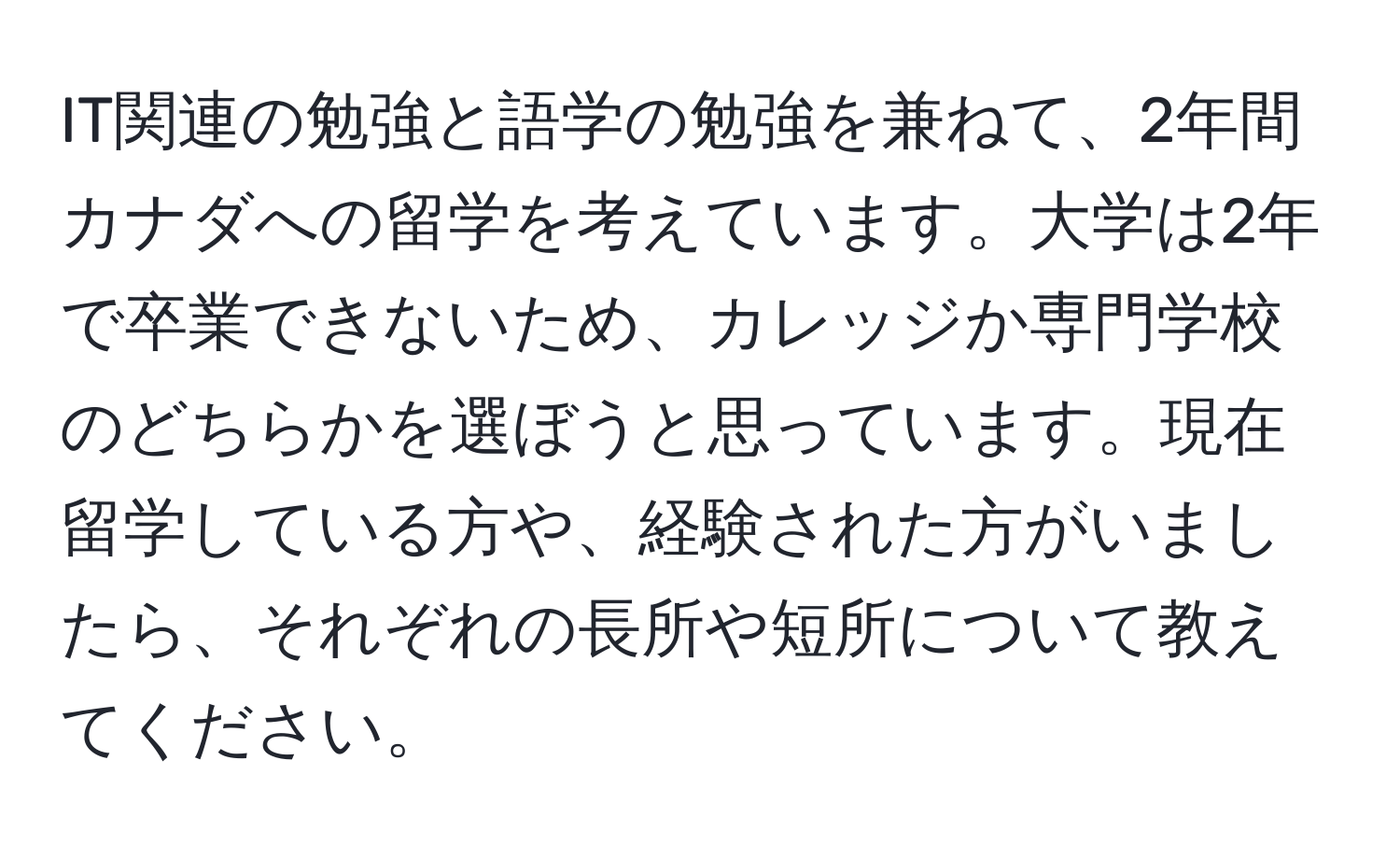 IT関連の勉強と語学の勉強を兼ねて、2年間カナダへの留学を考えています。大学は2年で卒業できないため、カレッジか専門学校のどちらかを選ぼうと思っています。現在留学している方や、経験された方がいましたら、それぞれの長所や短所について教えてください。