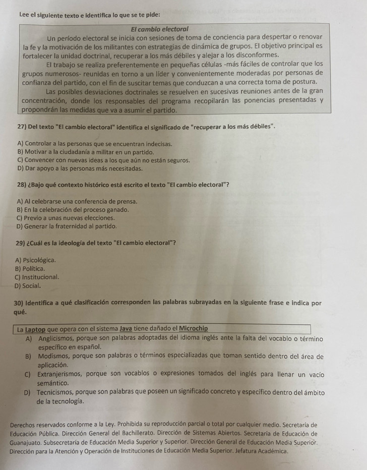 Lee el siguiente texto e identifica lo que se te pide:
El cambio electoral
Un período electoral se inicia con sesiones de toma de conciencia para despertar o renovar
la fe y la motivación de los militantes con estrategias de dinámica de grupos. El objetivo principal es
fortalecer la unidad doctrinal, recuperar a los más débiles y alejar a los disconformes.
El trabajo se realiza preferentemente en pequeñas células -más fáciles de controlar que los
grupos numerosos- reunidas en torno a un líder y convenientemente moderadas por personas de
confianza del partido, con el fin de suscitar temas que conduzcan a una correcta toma de postura.
Las posibles desviaciones doctrinales se resuelven en sucesivas reuniones antes de la gran
concentración, donde los responsables del programa recopilarán las ponencias presentadas y
propondrán las medidas que va a asumir el partido.
27) Del texto "El cambio electoral" identifica el significado de "recuperar a los más débiles".
A) Controlar a las personas que se encuentran indecisas.
B) Motivar a la ciudadanía a militar en un partido.
C) Convencer con nuevas ideas a los que aún no están seguros.
D) Dar apoyo a las personas más necesitadas.
28) ¿Bajo qué contexto histórico está escrito el texto "El cambio electoral"?
A) Al celebrarse una conferencia de prensa.
B) En la celebración del proceso ganado.
C) Previo a unas nuevas elecciones.
D) Generar la fraternidad al partido.
29) ¿Cuál es la ideología del texto "El cambio electoral"?
A) Psicológica.
B) Política.
C) Institucional.
D) Social.
30) Identifica a qué clasificación corresponden las palabras subrayadas en la siguiente frase e indica por
qué.
La Laptop que opera con el sistema Java tiene dañado el Microchip
A) Anglicismos, porque son palabras adoptadas del idioma inglés ante la falta del vocablo o término
específico en español.
B) Modismos, porque son palabras o términos especializadas que toman sentido dentro del área de
aplicación.
C) Extranjerismos, porque son vocablos o expresiones tomados del inglés para Ilenar un vacío
semántico.
D) Tecnicismos, porque son palabras que poseen un significado concreto y específico dentro del ámbito
de la tecnología.
Derechos reservados conforme a la Ley. Prohibida su reproducción parcial o total por cualquier medio. Secretaría de
Educación Pública. Dirección General del Bachillerato. Dirección de Sistemas Abiertos. Secretaría de Educación de
Guanajuato. Subsecretaría de Educación Media Superior y Superior. Dirección General de Educación Media Superior.
Dirección para la Atención y Operación de Instituciones de Educación Media Superior. Jefatura Académica.