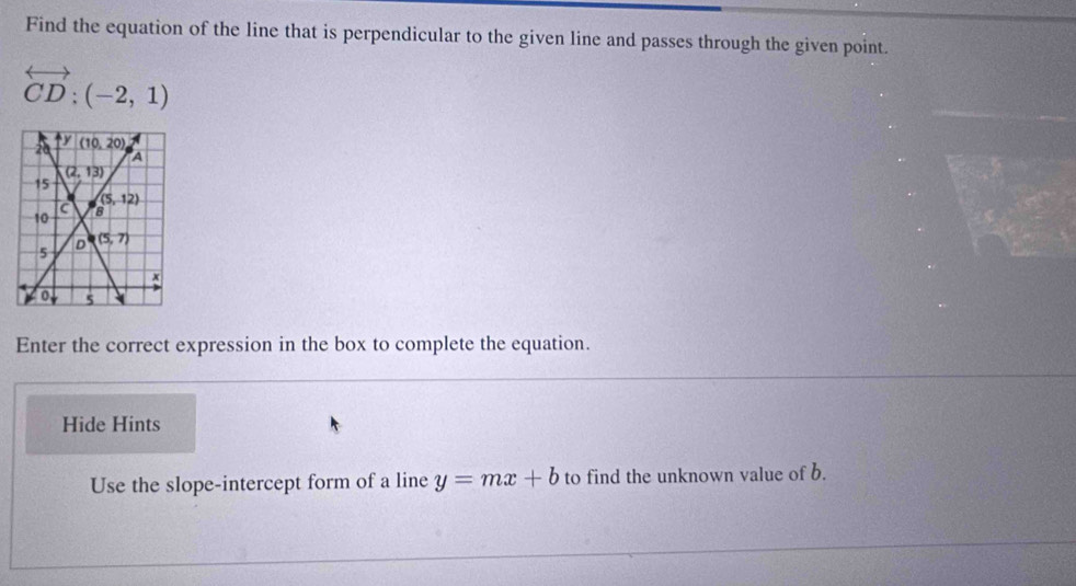 Find the equation of the line that is perpendicular to the given line and passes through the given point.
overleftrightarrow CD:(-2,1)
Enter the correct expression in the box to complete the equation.
Hide Hints
Use the slope-intercept form of a line y=mx+b to find the unknown value of b.