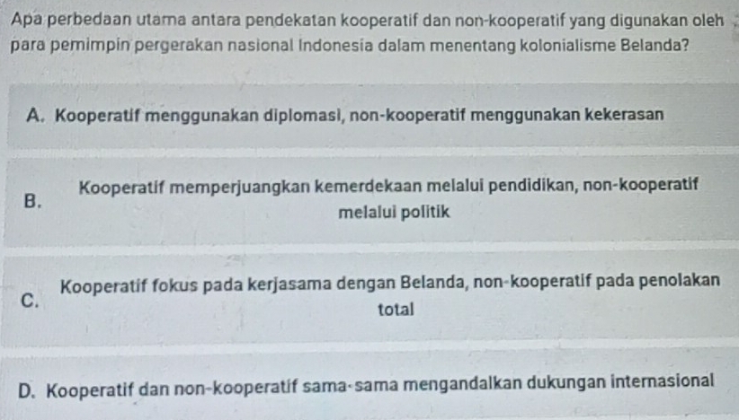 Apa perbedaan utama antara pendekatan kooperatif dan non-kooperatif yang digunakan oleh
para pemimpin pergerakan nasional Indonesia dalam menentang kolonialisme Belanda?
A. Kooperatif menggunakan diplomasi, non-kooperatif menggunakan kekerasan
B. Kooperatif memperjuangkan kemerdekaan melalui pendidikan, non-kooperatif
melalui politik
C. Kooperatif fokus pada kerjasama dengan Belanda, non-kooperatif pada penolakan
total
D. Kooperatif dan non-kooperatif sama-sama mengandalkan dukungan internasional