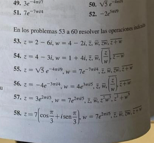 3e^(-4π i/7) 50. sqrt(5)e^(-4π il)
51. 7e^(-7π i/4) 52. -2e^(5π il9)
En los problemas 53 a 60 resolver las operaciones indicads 
53. z=2-6i, w=4-2i, overline z, overline w, overline z+w
54. z=4-3i, w=1+4i, overline z, overline w, overline ( z/w ).overline z-w
55. z=sqrt(5)e^(-4π i/9), w=7e^(-7π i/4), overline z, overline w, overline z+w
56. 
u z=-4e^(-3π i/4), w=4e^(3π i/5), overline z, overline w, (frac overline zw.w, overline z+w
57. z=3e^(2π i/3), w=7e^(2π i/5), overline z, overline w, overline z^2w^3, overline z^2+w^3
58. z=7(cos  π /3 +isen π /3 ), w=7e^(2π i5), overline w, overline w, overline z+w