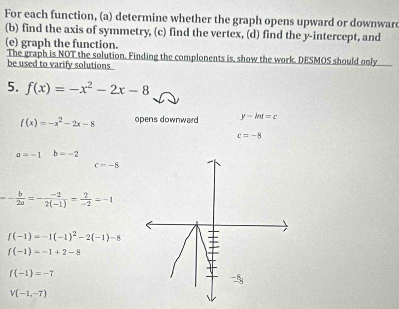 For each function, (a) determine whether the graph opens upward or downware 
(b) find the axis of symmetry, (c) find the vertex, (d) find the y-intercept, and 
(e) graph the function. 
The graph is NOT the solution. Finding the complonents is, show the work. DESMOS should only 
be used to varify solutions 
5. f(x)=-x^2-2x-8
f(x)=-x^2-2x-8 opens downward y-int=c
c=-8
a=-1 b=-2
c=-8
=- b/2a =- (-2)/2(-1) = 2/-2 =-1
f(-1)=-1(-1)^2-2(-1)-8
f(-1)=-1+2-8
f(-1)=-7
V(-1,-7)