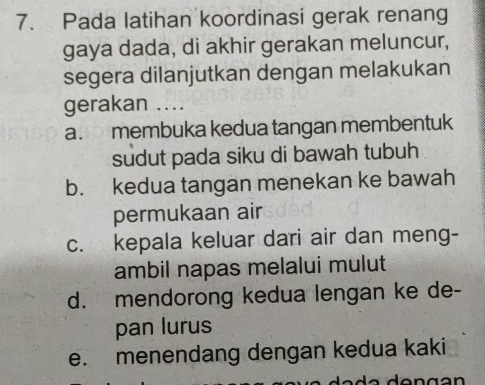 Pada latihan koordinasi gerak renang
gaya dada, di akhir gerakan meluncur,
segera dilanjutkan dengan melakukan
gerakan ....
a. membuka kedua tangan membentuk
sudut pada siku di bawah tubuh
b. kedua tangan menekan ke bawah
permukaan air
c. kepala keluar dari air dan meng-
ambil napas melalui mulut
d. mendorong kedua lengan ke de-
pan lurus
e. menendang dengan kedua kaki