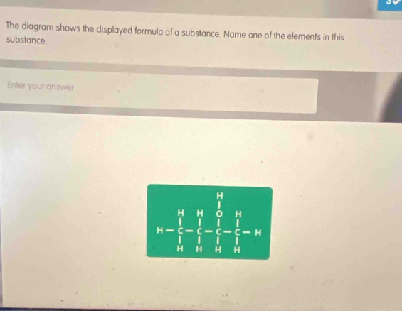 The diagram shows the displayed formula of a substance. Name one of the elements in this 
substance. 
Enter your answer 
H 
(□)^(□)
4-frac prodlimits _i=1(∈tlimits _i)^(14)-frac (∈tlimits _i=1)^i^14 1/i - 1/i - 1/i = 1/i -1