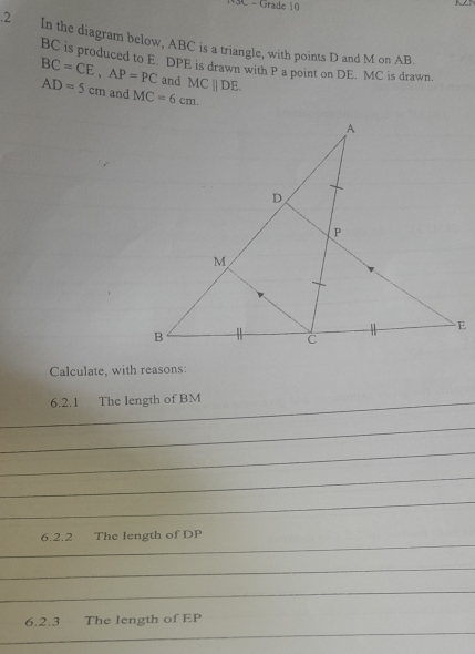 = Grade 10 
.2 In the diagram below, ABC is a triangle, with points D and M on AB.
BC is produced to E. DPE is drawn with P a point on DE. MC is drawn.
BC=CE, AP=PC and MCparallel DE.
AD=5cm and MC=6cm. 
Calculate, with reasons: 
6.2.1 The length of BM _ 
_ 
_ 
_ 
_ 
_ 
_ 
6.2.2 The length of DP
_ 
_ 
_ 
6.2.3 The length of EP