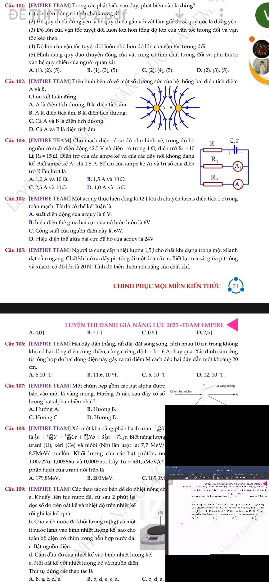 [EMPIRE TEAM] Trong các phát biểu sau đây, phát biểu nào là đúng?
En tông có t
(2) Hệ quy chiếu đứng yên là hệ quy chiếu gắn với vật làm gốc được quy ước là đúng yên.
(3) Độ lớn của vận tốc tuyệt đối luôn lớn hơn tổng độ lớn của vận tốc tương đối và vận
tốc kéo theo.
(4) Độ lớn của vận tốc tuyệt đối luôn nhỏ hơn độ lớn của vận tốc tương đối.
(5) Hình dạng quỹ đạo chuyển động của vật cũng có tính chất tương đối và phụ thuộc
vào hệ quy chiếu của người quan sát.
A. (1) ,(2),(5). B. (1),(3),. (5). C. (2),(4),(5). D. (2),(3),(5).
Câu 102: [EMPIRE TEAM] Trên hình bên có vẽ một số đường sức của hệ thống hai điện tích điểm
A và B.
Chọn kết luận đúng.
A. A là điện tích dương, B là điện tích âm.
B. A là điện tích âm, B là điện tích dương.
C. Cả A và B là điện tích dương.
D. Cả A và B là điện tích âm.
Câu 103: [EMPIRE TEAM] Cho mạch điện có sơ đồ như hình vẽ, trong đó bộ
nguồn có suất điện động 42,5 V và điện trở trong 1 Ω, điện trở 1 R_1=10
Q . Điện trở của các ampe kế và của các dây nối không đáng
kể. Biết ampe kế A₁ chỉ 1,5 A. Số chỉ của ampe ke A₂ và trị số của điện
trở R lần lượt là
A. 1,0 A và 10 Ω. B. 1,5 A và 10 Ω.
C. 2,5 A và 10 Ω. D. 1,0 A và 15 Ω.
Câu 104: [EMPIRE TEAM] Một acquy thực hiện cồng là 12 J khi di chuyên lượns điện tích 1 c trong
toàn mạch. Từ đó có thể kết luận là
A. suất điện động của acquy là 6 V.
B. hiệu điện thế giữa hai cực của nó luôn luôn là 6V
C. Công suất của nguồn điện này là 6W.
D. Hiệu điện thế giữa hai cực để hở của acquy là 24V
Câu 105: [EMPIRE TEAM] Người ta cung cấp nhiệt lượng 1,5 J cho chất khí đựng trong một xilanh
đặt nằm ngang. Chất khí nở ra, đấy pit-tông đi một đoạn 5 cm. Biết lực ma sát giữa pit-tông
và xilanh có độ lớn là 20 N. Tính độ biến thiên nội năng của chất khí.
ChINH PHỤC MọI MIềN KIẾN tHỨc 21
LUYỆN THI ĐÁNH GIÁ NĂNG LựC 2025 -TEAM EMPIRE
A. 4,0 J B. 2,0 J C. 0,5 J D. 2,5 J
Câu 106: [EMPIRE TEAM] Hai dây dẫn thẳng, rất dài, đặt song song, cách nhau 10 cm trong không
khí, có hai dòng điện cùng chiều, cùng cường độ I_1=I_2=6A A chạy qua. Xác định cảm ứng
từ tổng hợp do hai dòng điện này gây ra tại điểm M cách đều hai dây dẫn một khoảng 20
cm.
A. 6.10^(-6)T. B. 11,6. 10^(-6)T. C. 5. 10^(-6)T. D. 12.10^(-6)T.
Câu 107: [EMPIRE TEAM] Một chùm hẹp gồm các hạt alpha được * Lá vàng mỏng
bắn vào một lá vàng móng. Hướng đi nào sau đây có số Chúm hạt alpha
lượng hạt alpha nhiều nhất?
A. Hướng A. B. Hướng B.
C. Hướng C. D. Hướng D.
Câu 108: [EMPIRE TEAM] Xét một khả năng phân hạch urani ²३5U
là _0^1n+_(92)^(235)Uto _(58)^(140)Ce+_(41)^(93)Nb+3_0^1n+7_-^0 1e. Biết năng lượng
urani (U), xêri (Ce) và niôbi (Nb) lần lượt là: 7,7 MeV/
8,7MeV/ nuclôn. Khối lượng của các hạt prôtôn, no
1,00727u; 1,00866u và 0,00055u. Lấy 1u=931 ,5MeV/c².
phân hạch của urani nói trên là
A. 179,8MeV. B. 200MeV. C. 185,3M
Câu 109: [EMPIRE TEAM] Các thao tác cơ bản để đo nhiệt nóng ch
a. Khuấy liên tục nước đá, cứ sau 2 phút lại
đọc số đo trên oát kế và nhiệt độ trên nhiệt kế
rồi ghi lại kết quả. (5)
b. Cho viên nước đá khối lượng m(kg) và một
ít nước lạnh vào bình nhiệt lượng kế, sao cho
toàn bộ điện trở chìm trong hỗn hợp nước đá.
c. Bật nguồn điện.
d. Cắm đầu đo của nhiệt kế vào bình nhiệt lượng kế.
e. Nối oát kế với nhiệt lượng kế và nguồn điện.
Thứ tự đúng các thao tác là
A. b, a, c, d, e. B. b, d, e, c, a C. b, d, a,