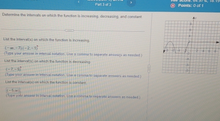 × Points: 0 of 1 
Determine the intervals on which the function is increasing, decreasing, and constant 
List the interval(s) on which the function is increasing
(-∈fty ,-7),(-2,-1)
(Type your answer in interval notation. Use a comma to separate answers as needed.) 
List the interval(s) on which the function is decreasing
(-7,-5)
(Type your answer in interval notation. Use a comms to separate answers as needed.) 
List the interval(s) on which the function is consant.
(-5,∈fty )
(Type your answer in interval notation. Use a comma to aepsrate answers as needed )