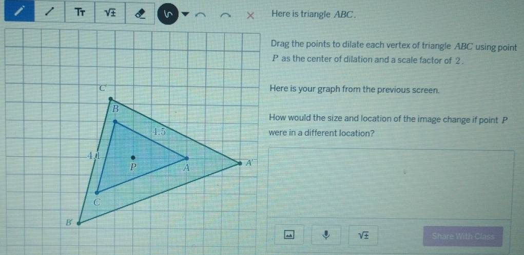 Tr sqrt(± ) l Here is triangle ABC.
Drag the points to dilate each vertex of triangle ABC using point
P as the center of dilation and a scale factor of 2.
Here is your graph from the previous screen.
How would the size and location of the image change if point P
were in a different location?
sqrt(± ). Share With Class