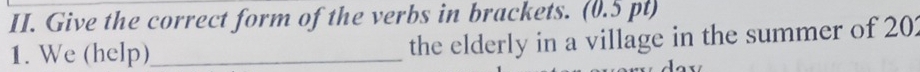 Give the correct form of the verbs in brackets. (0.5 pt) 
1. We (help)_ the elderly in a village in the summer of 201