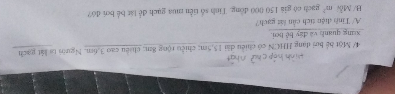 4/ Một bể bơi dạng HHCN có chiều dài 15, 5m; chiều rộng 8m; chiêu cao 3,6m. Người ta lát gạch 
xung quanh và đáy bế bơi. 
A/ Tính diện tích cần lát gạch? 
B/ Mỗi m^2 gạch có giá 150 000 đồng. Tính số tiền mua gạch để lát bể bơi đó?