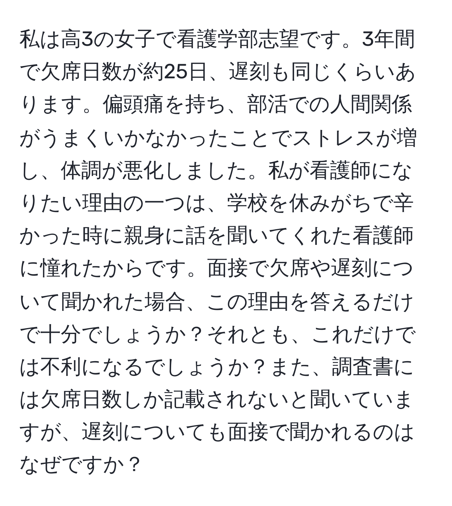 私は高3の女子で看護学部志望です。3年間で欠席日数が約25日、遅刻も同じくらいあります。偏頭痛を持ち、部活での人間関係がうまくいかなかったことでストレスが増し、体調が悪化しました。私が看護師になりたい理由の一つは、学校を休みがちで辛かった時に親身に話を聞いてくれた看護師に憧れたからです。面接で欠席や遅刻について聞かれた場合、この理由を答えるだけで十分でしょうか？それとも、これだけでは不利になるでしょうか？また、調査書には欠席日数しか記載されないと聞いていますが、遅刻についても面接で聞かれるのはなぜですか？