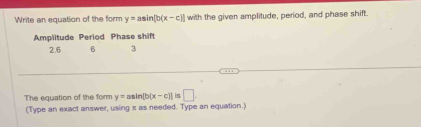 Write an equation of the form y=asin [b(x-c)] with the given amplitude, period, and phase shift. 
Amplitude Period Phase shift
2.6 6 3
The equation of the form y=asin [b(x-c)] is □ . 
(Type an exact answer, using π as needed. Type an equation.)