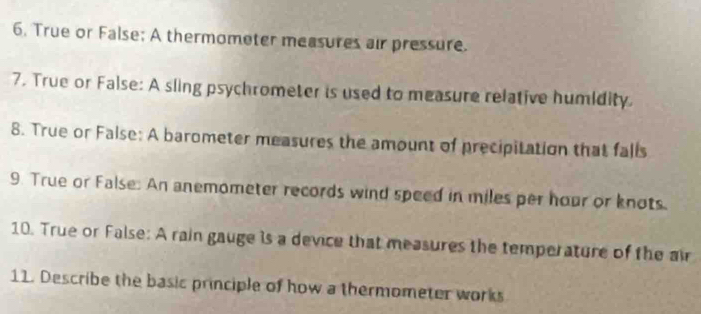 True or False; A thermometer measures air pressure. 
7. True or False: A sling psychrometer is used to measure relative humidity. 
8. True or False: A barometer measures the amount of precipitation that falls 
9. True or False: An anemometer records wind speed in miles per hour or knots. 
10. True or False: A rain gauge is a device that measures the temperature of the air 
11. Describe the basic principle of how a thermometer works