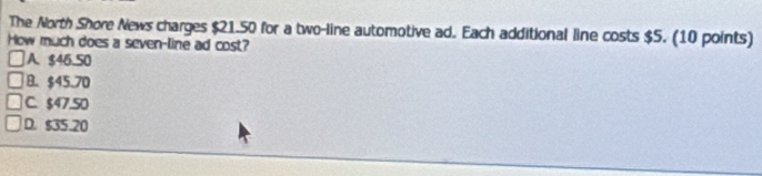 The North Shore News charges $21.50 for a two-line automotive ad. Each additional line costs $5. (10 points)
How much does a seven-line ad cost?
A. $46.50
B. $45.70
C. $47.50
D. $35.20