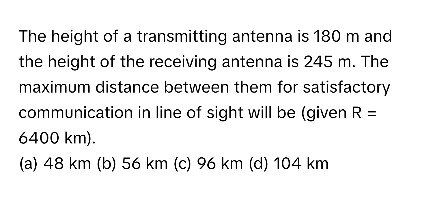 The height of a transmitting antenna is 180 m and the height of the receiving antenna is 245 m. The maximum distance between them for satisfactory communication in line of sight will be (given R = 6400 km).

(a) 48 km (b) 56 km (c) 96 km (d) 104 km