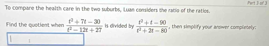 To compare the health care in the two suburbs, Luan considers the ratio of the ratios. 
Find the quotient when  (t^2+7t-30)/t^2-12t+27  is divided by  (t^2+t-90)/t^2+2t-80  , then simplify your answer completely: 
1